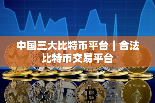 中国三大比特币平台|合法比特币交易平台