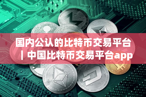 国内公认的比特币交易平台|中国比特币交易平台app哪个好 国内公认的比特币交易平台|中国比特币交易平台app哪个好
