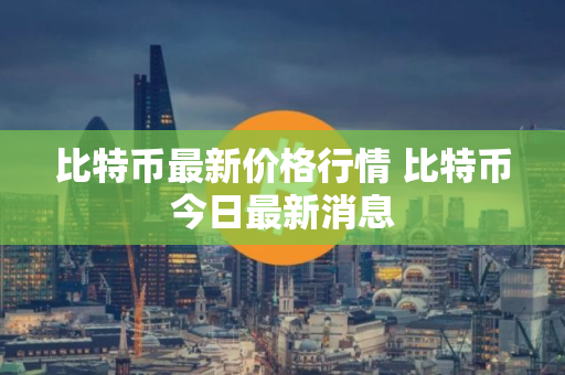 比特币最新价格行情 比特币今日最新消息