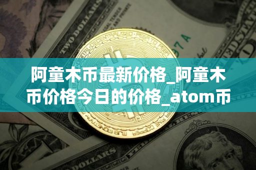 阿童木币最新价格_阿童木币价格今日的价格_atom币价格今日行情