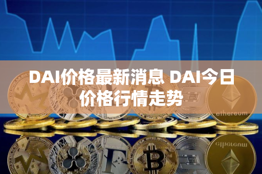 DAI价格最新消息 DAI今日价格行情走势