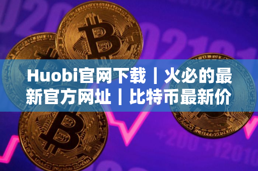 Huobi官网下载｜火必的最新官方网址｜比特币最新价格