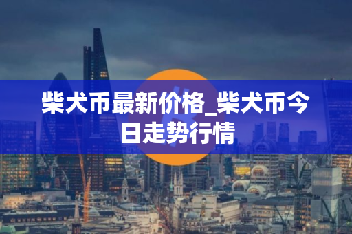 柴犬币最新价格_柴犬币今日走势行情