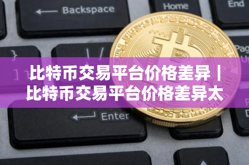 比特币交易平台价格差异｜比特币交易平台价格差异太大