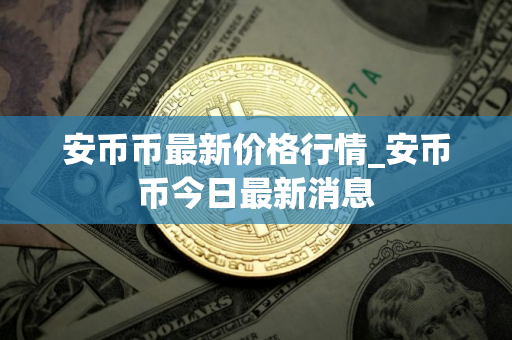 安币币最新价格行情_安币币今日最新消息