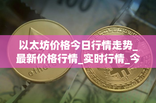 以太坊价格今日行情走势_最新价格行情_实时行情_今日最新指数走势