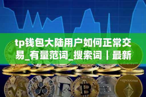 tp钱包大陆用户如何正常交易_有量范词_搜索词｜最新版本