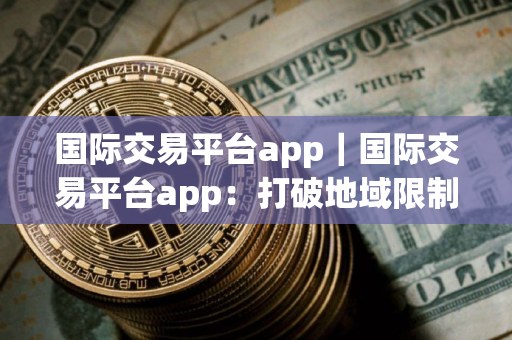 国际交易平台app｜国际交易平台app：打破地域限制的商贸利器