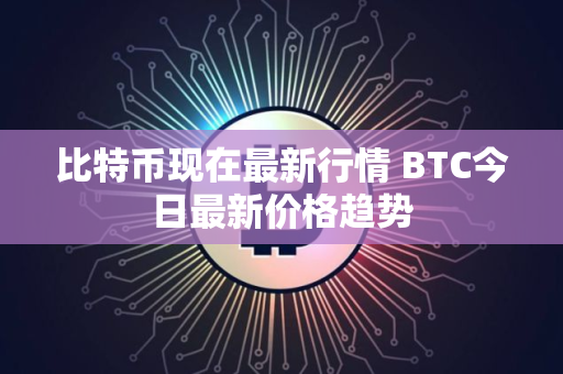 比特币现在最新行情 BTC今日最新价格趋势