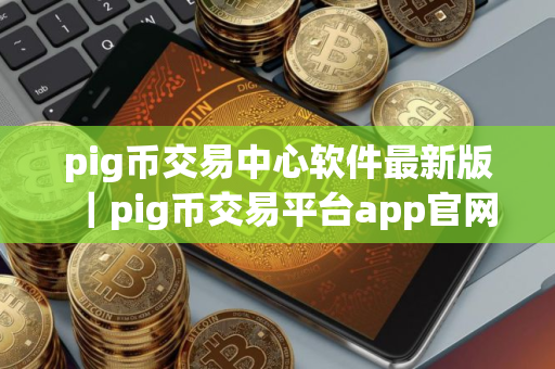 pig币交易中心软件最新版｜pig币交易平台app官网