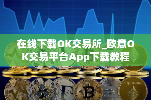 在线下载OK交易所_欧意OK交易平台App下载教程