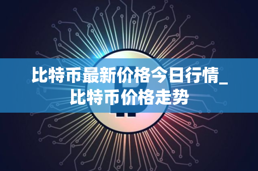 比特币最新价格今日行情_比特币价格走势