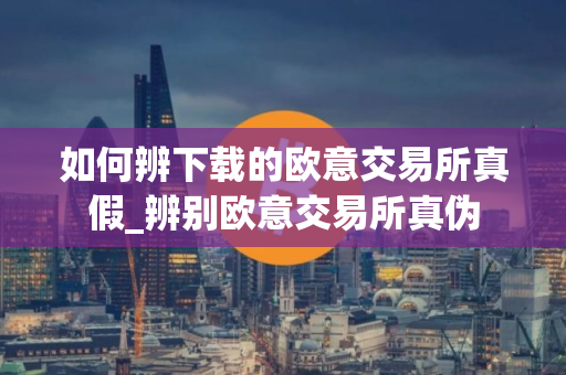 如何辨下载的欧意交易所真假_辨别欧意交易所真伪