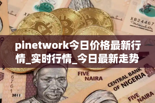 pinetwork今日价格最新行情_实时行情_今日最新走势
