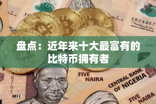 盘点：近年来十大最富有的比特币拥有者