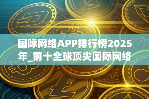国际网络APP排行榜2025年_前十全球顶尖国际网络APP榜单一览
