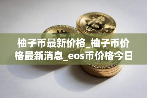 柚子币最新价格_柚子币价格最新消息_eos币价格今日行情