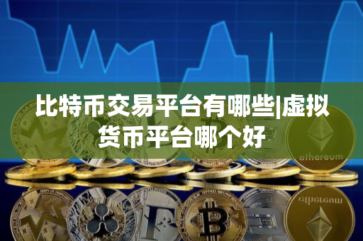 比特币交易平台有哪些|虚拟货币平台哪个好