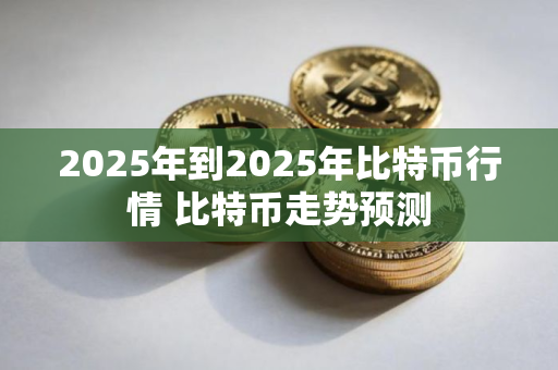 2025年到2025年比特币行情 比特币走势预测