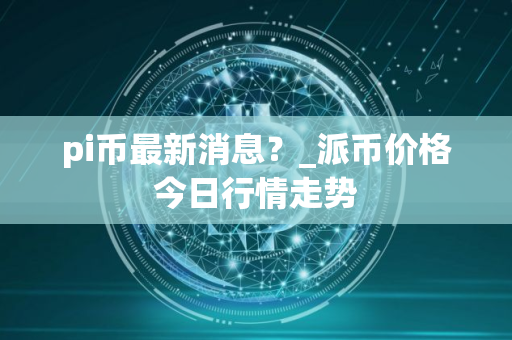 pi币最新消息？_派币价格今日行情走势