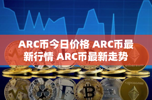 ARC币今日价格 ARC币最新行情 ARC币最新走势