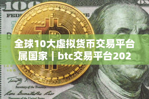 全球10大虚拟货币交易平台属国家｜btc交易平台2025前十榜单