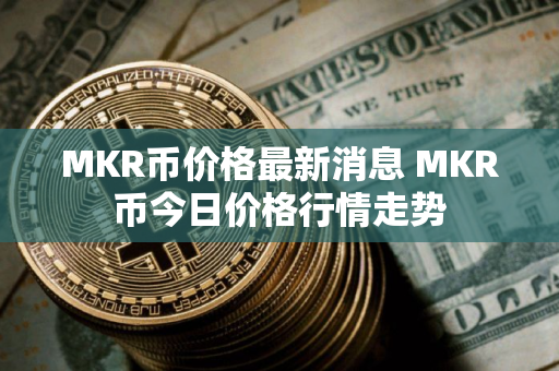 MKR币价格最新消息 MKR币今日价格行情走势
