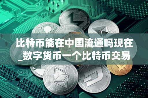 比特币能在中国流通吗现在_数字货币一个比特币交易所在哪里