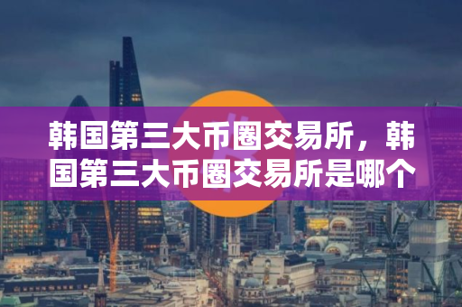 韩国第三大币圈交易所，韩国第三大币圈交易所是哪个