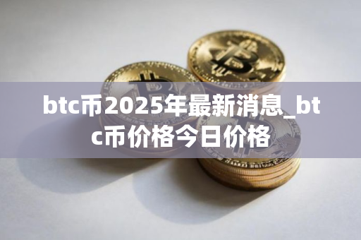 btc币2025年最新消息_btc币价格今日价格