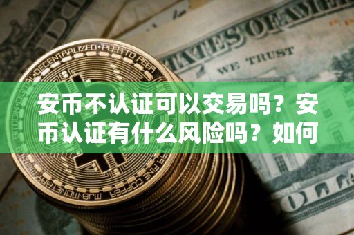 安币不认证可以交易吗？安币认证有什么风险吗？如何进行安币认证