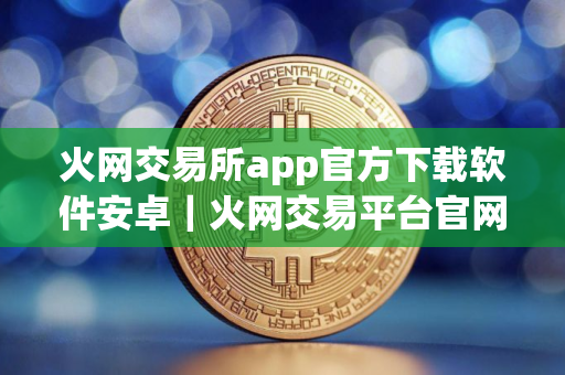 火网交易所app官方下载软件安卓｜火网交易平台官网下载苹果版v10.7.66