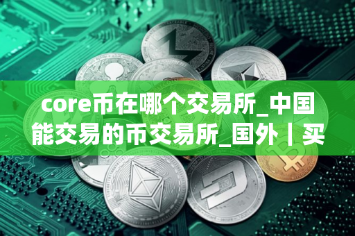 core币在哪个交易所_中国能交易的币交易所_国外｜买币软件