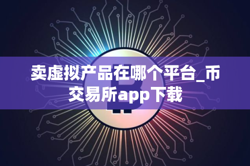 卖虚拟产品在哪个平台_币交易所app下载 卖虚拟产品在哪个平台_币交易所app下载