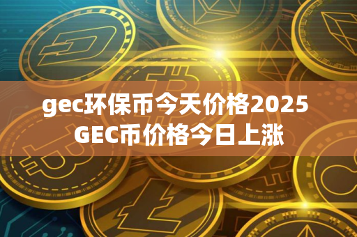 gec环保币今天价格2025 GEC币价格今日上涨
