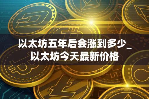 以太坊五年后会涨到多少_以太坊今天最新价格