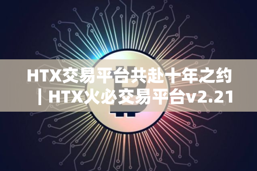 HTX交易平台共赴十年之约｜HTX火必交易平台v2.21.0下载