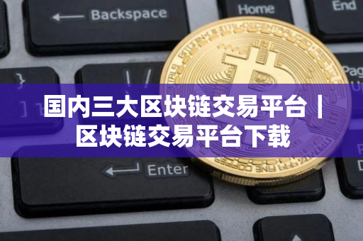国内三大区块链交易平台｜区块链交易平台下载