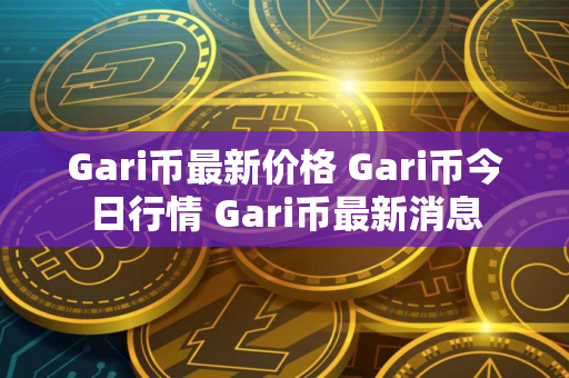 Gari币最新价格 Gari币今日行情 Gari币最新消息 Gari币最新价格 Gari币今日行情 Gari币最新消息