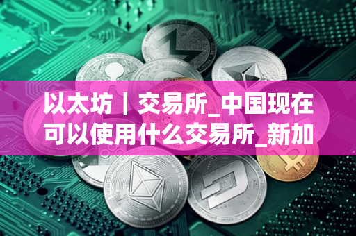 以太坊｜交易所_中国现在可以使用什么交易所_新加坡买币用什么平台