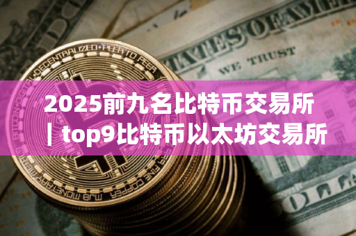 2025前九名比特币交易所｜top9比特币以太坊交易所