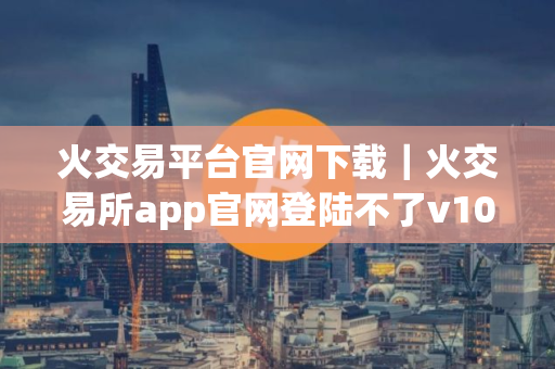 火交易平台官网下载｜火交易所app官网登陆不了v10.2.34