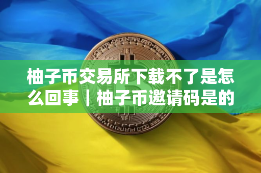 柚子币交易所下载不了是怎么回事｜柚子币邀请码是的多少
