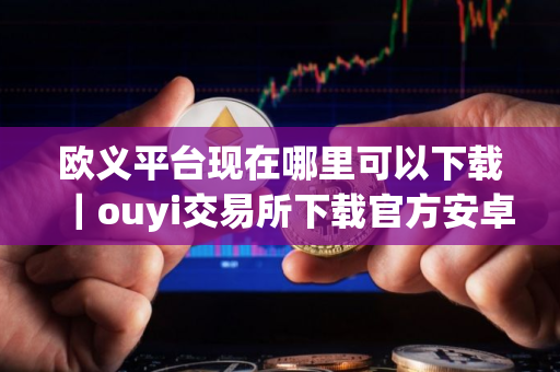 欧义平台现在哪里可以下载｜ouyi交易所下载官方安卓app下载最新