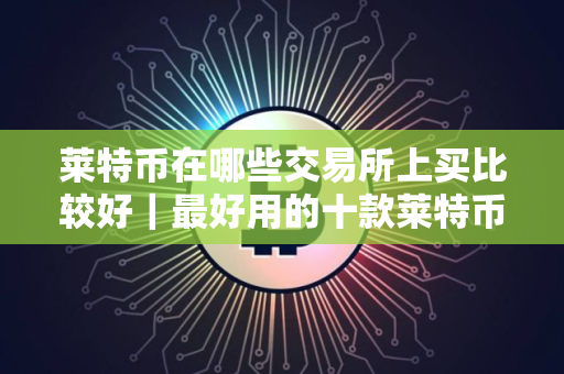 莱特币在哪些交易所上买比较好｜最好用的十款莱特币交易所别错过