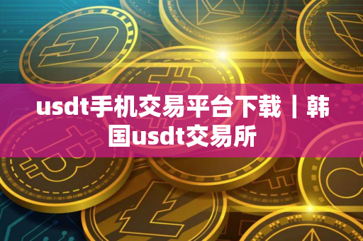 usdt手机交易平台下载｜韩国usdt交易所
