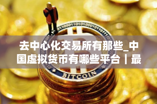 去中心化交易所有那些_中国虚拟货币有哪些平台｜最新版本