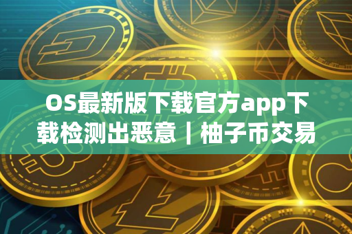 OS最新版下载官方app下载检测出恶意｜柚子币交易所下载官方APP
