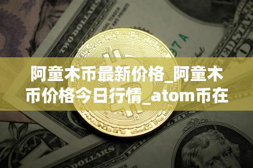 阿童木币最新价格_阿童木币价格今日行情_atom币在哪个交易平台