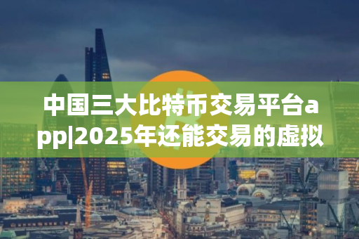 中国三大比特币交易平台app|2025年还能交易的虚拟币平台